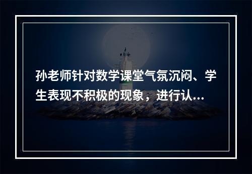 孙老师针对数学课堂气氛沉闷、学生表现不积极的现象，进行认真分