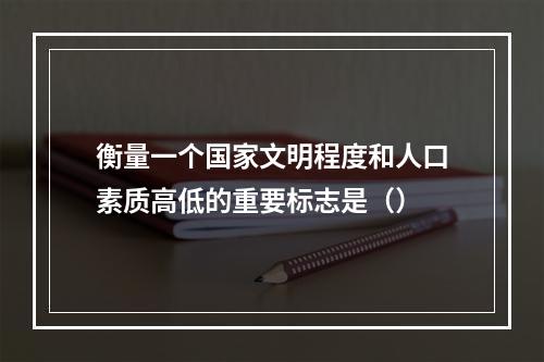 衡量一个国家文明程度和人口素质高低的重要标志是（）