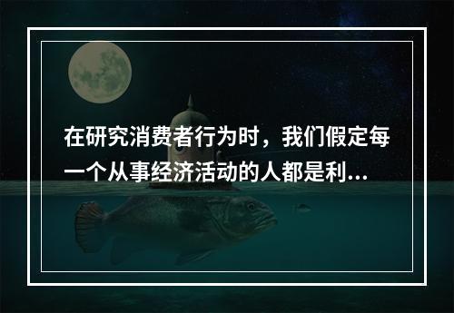 在研究消费者行为时，我们假定每一个从事经济活动的人都是利己的