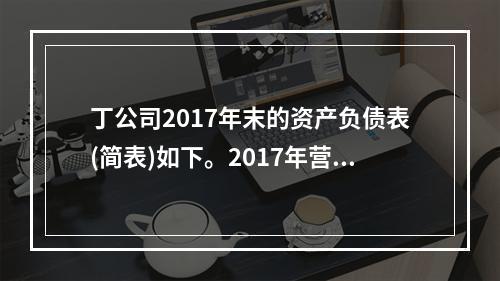 丁公司2017年末的资产负债表(简表)如下。2017年营业收