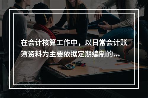 在会计核算工作中，以日常会计账簿资料为主要依据定期编制的，总