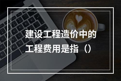 建设工程造价中的工程费用是指（）