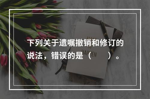 下列关于遗嘱撤销和修订的说法，错误的是（　　）。