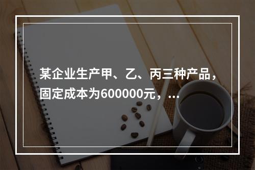 某企业生产甲、乙、丙三种产品，固定成本为600000元，有关