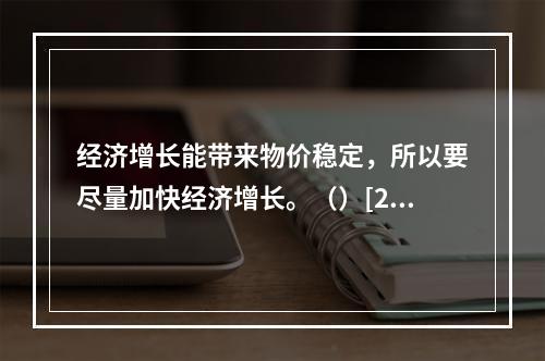 经济增长能带来物价稳定，所以要尽量加快经济增长。（）[200