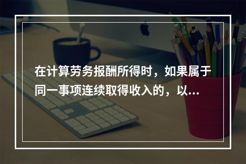 在计算劳务报酬所得时，如果属于同一事项连续取得收入的，以（）