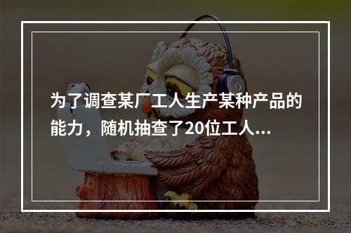 为了调查某厂工人生产某种产品的能力，随机抽查了20位工人某天