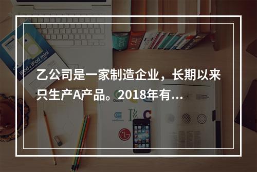 乙公司是一家制造企业，长期以来只生产A产品。2018年有关资