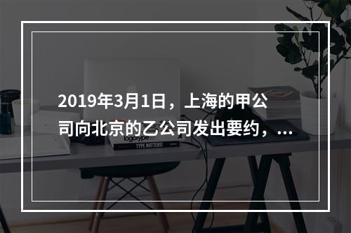 2019年3月1日，上海的甲公司向北京的乙公司发出要约，欲购