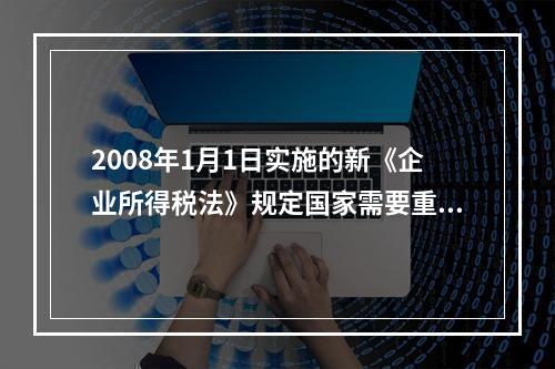 2008年1月1日实施的新《企业所得税法》规定国家需要重点扶