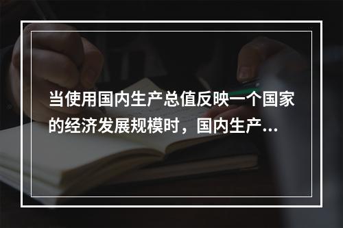 当使用国内生产总值反映一个国家的经济发展规模时，国内生产总值