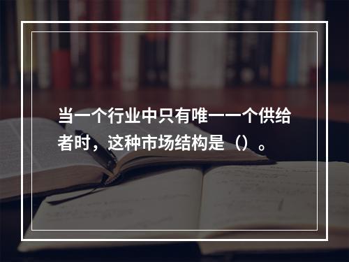 当一个行业中只有唯一一个供给者时，这种市场结构是（）。