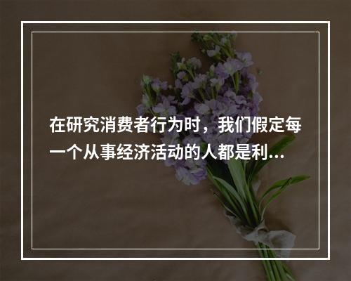 在研究消费者行为时，我们假定每一个从事经济活动的人都是利己的