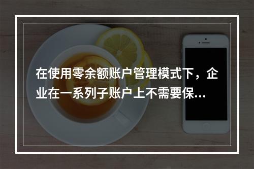 在使用零余额账户管理模式下，企业在一系列子账户上不需要保持安