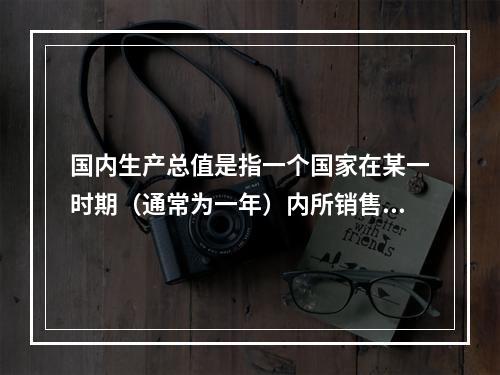 国内生产总值是指一个国家在某一时期（通常为一年）内所销售的所