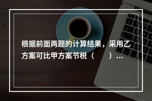 根据前面两题的计算结果，采用乙方案可比甲方案节税（　　）元。