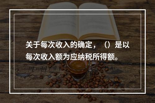 关于每次收入的确定，（）是以每次收入额为应纳税所得额。