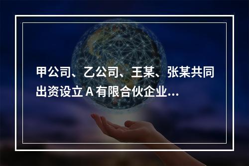 甲公司、乙公司、王某、张某共同出资设立 A 有限合伙企业（以