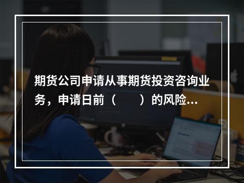 期货公司申请从事期货投资咨询业务，申请日前（　　）的风险监管