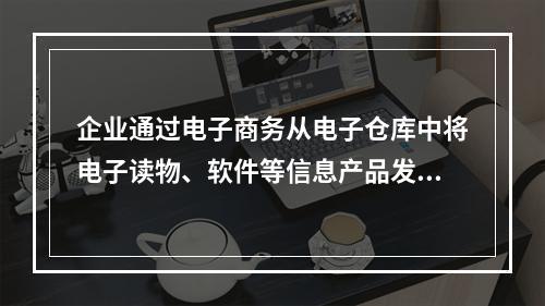 企业通过电子商务从电子仓库中将电子读物、软件等信息产品发送