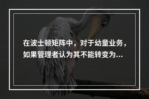 在波士顿矩阵中，对于幼童业务，如果管理者认为其不能转变为明