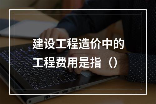 建设工程造价中的工程费用是指（）