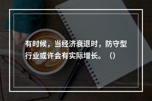 有时候，当经济衰退时，防守型行业或许会有实际增长。（）