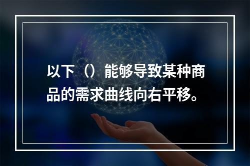 以下（）能够导致某种商品的需求曲线向右平移。