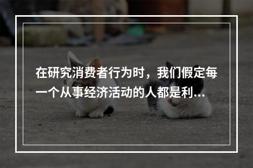 在研究消费者行为时，我们假定每一个从事经济活动的人都是利己的