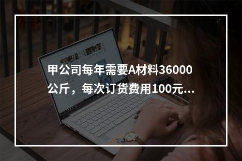 甲公司每年需要A材料36000公斤，每次订货费用100元，每