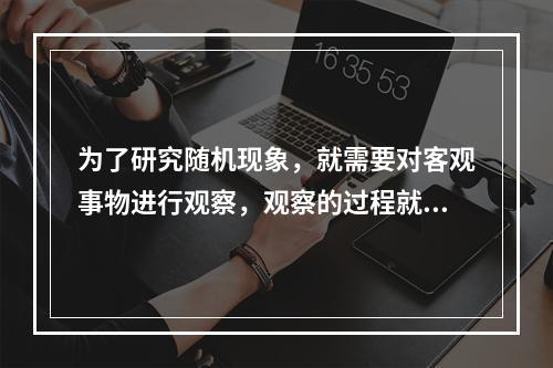 为了研究随机现象，就需要对客观事物进行观察，观察的过程就称为