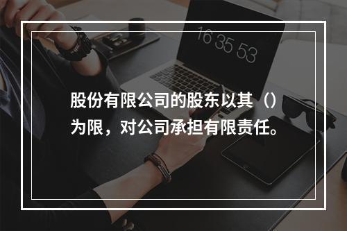 股份有限公司的股东以其（）为限，对公司承担有限责任。