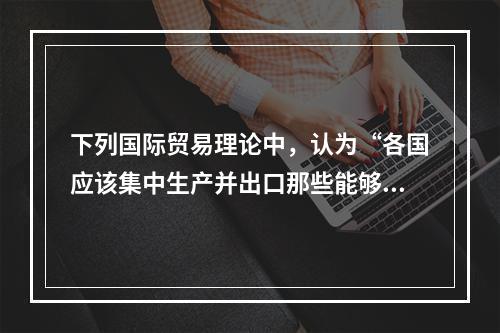 下列国际贸易理论中，认为“各国应该集中生产并出口那些能够充分