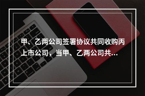 甲、乙两公司签署协议共同收购丙上市公司，当甲、乙两公司共同拥