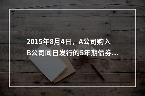 2015年8月4日，A公司购入B公司同日发行的5年期债券，面