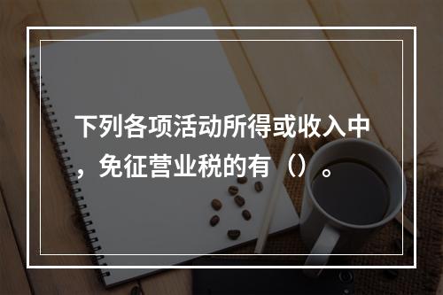 下列各项活动所得或收入中，免征营业税的有（）。