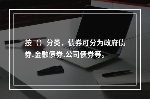 按（）分类，债券可分为政府债券.金融债券.公司债券等。