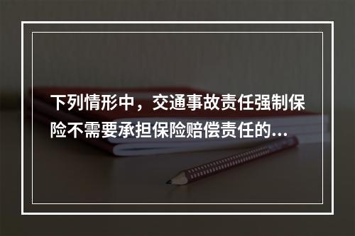 下列情形中，交通事故责任强制保险不需要承担保险赔偿责任的是（