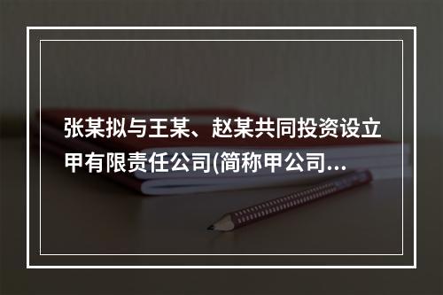 张某拟与王某、赵某共同投资设立甲有限责任公司(简称甲公司)。