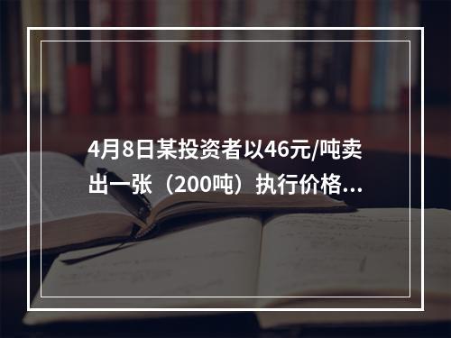 4月8日某投资者以46元/吨卖出一张（200吨）执行价格为