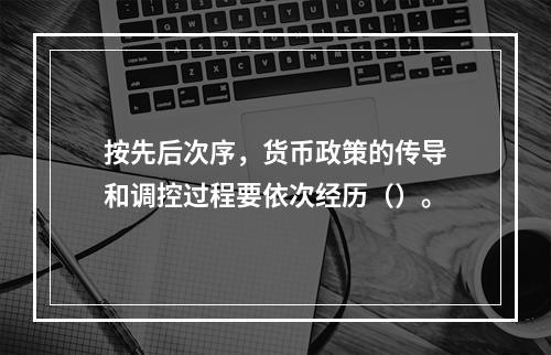 按先后次序，货币政策的传导和调控过程要依次经历（）。