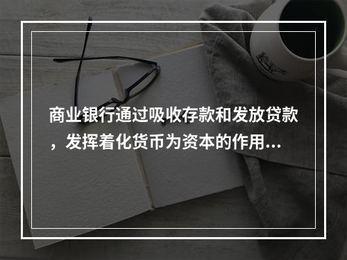 商业银行通过吸收存款和发放贷款，发挥着化货币为资本的作用。这