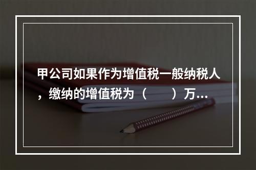 甲公司如果作为增值税一般纳税人，缴纳的增值税为（　　）万元。