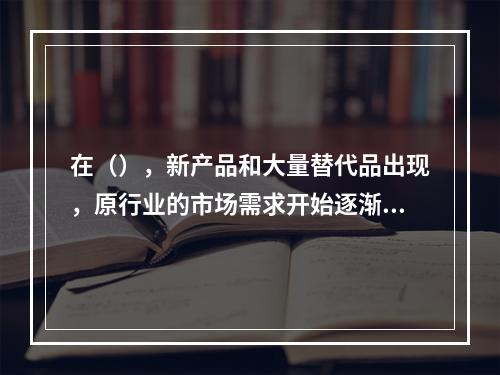 在（），新产品和大量替代品出现，原行业的市场需求开始逐渐减少