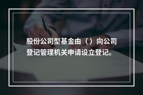 股份公司型基金由（ ）向公司登记管理机关申请设立登记。