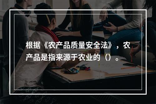 根据《农产品质量安全法》，农产品是指来源于农业的（）。