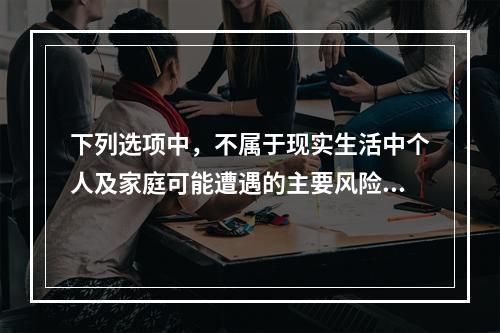 下列选项中，不属于现实生活中个人及家庭可能遭遇的主要风险的