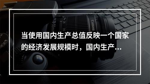 当使用国内生产总值反映一个国家的经济发展规模时，国内生产总值