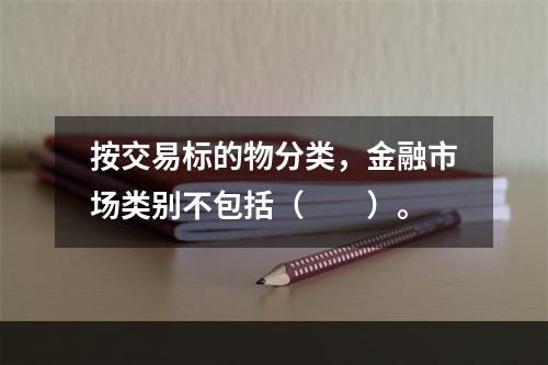 按交易标的物分类，金融市场类别不包括（　　）。