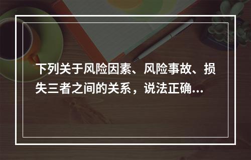 下列关于风险因素、风险事故、损失三者之间的关系，说法正确的是